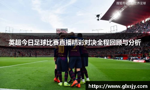 英超今日足球比赛直播精彩对决全程回顾与分析