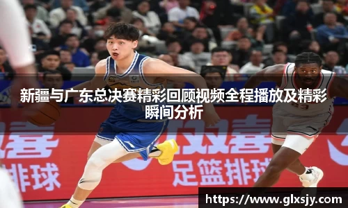 新疆与广东总决赛精彩回顾视频全程播放及精彩瞬间分析