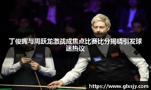 丁俊晖与周跃龙激战成焦点比赛比分揭晓引发球迷热议