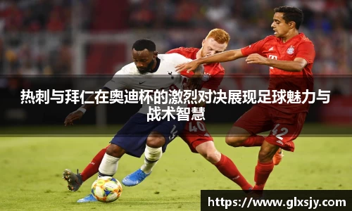 热刺与拜仁在奥迪杯的激烈对决展现足球魅力与战术智慧