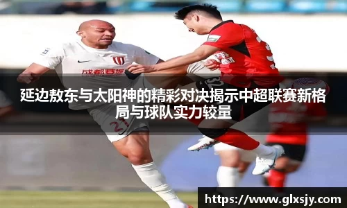 延边敖东与太阳神的精彩对决揭示中超联赛新格局与球队实力较量