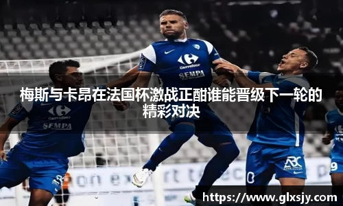 梅斯与卡昂在法国杯激战正酣谁能晋级下一轮的精彩对决